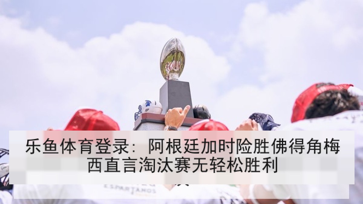 乐鱼体育登录: 阿根廷加时险胜佛得角梅西直言淘汰赛无轻松胜利 乐鱼体育登录: 阿根廷加时险胜佛得角梅西直言淘汰赛无轻松胜利