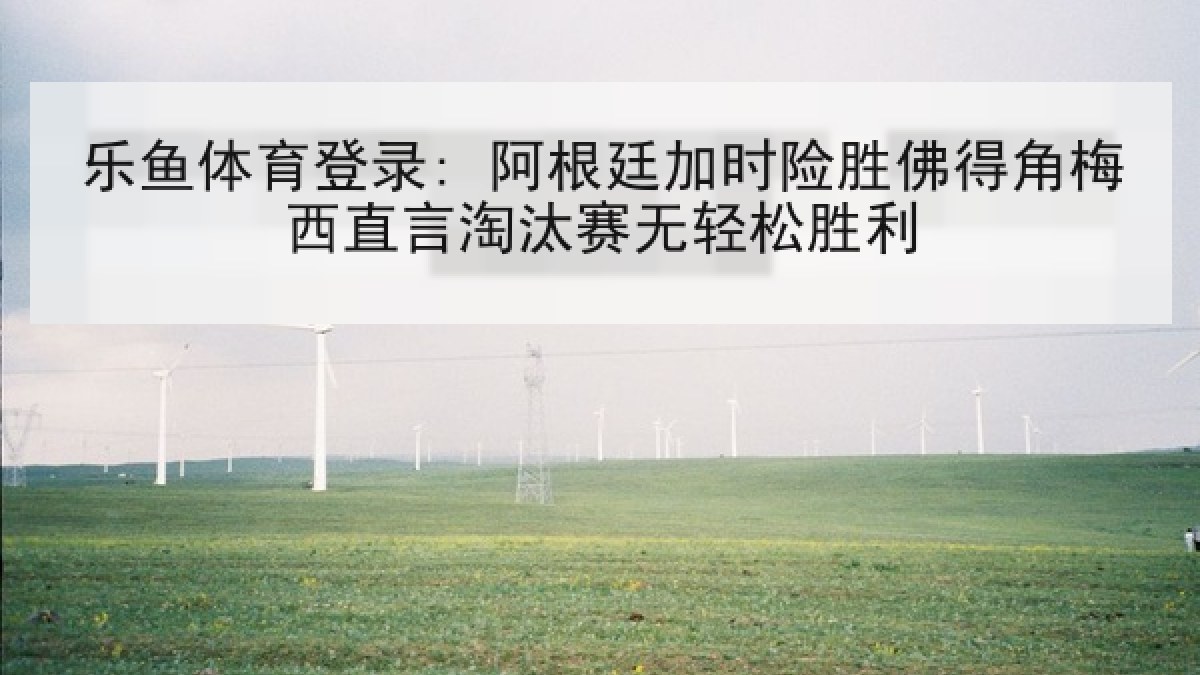 乐鱼体育登录: 阿根廷加时险胜佛得角梅西直言淘汰赛无轻松胜利