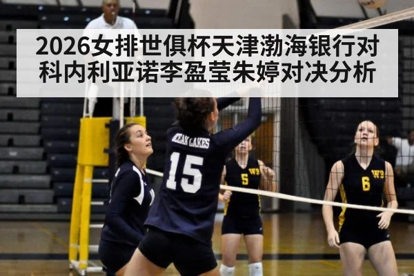 2026女排世俱杯天津渤海银行对科内利亚诺李盈莹朱婷对决分析